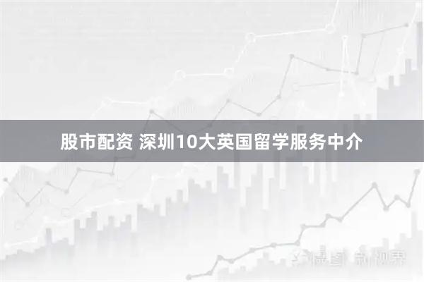 股市配资 深圳10大英国留学服务中介