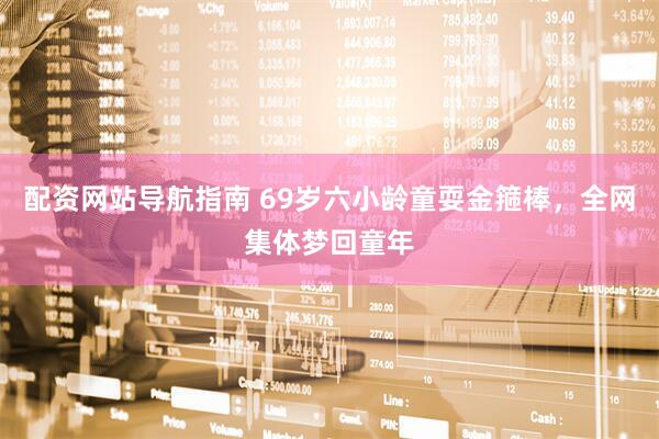 配资网站导航指南 69岁六小龄童耍金箍棒，全网集体梦回童年