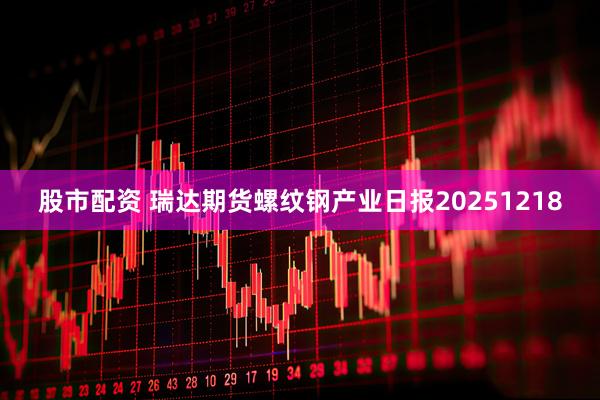 股市配资 瑞达期货螺纹钢产业日报20251218