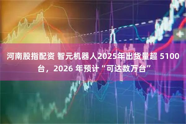 河南股指配资 智元机器人2025年出货量超 5100 台，2026 年预计“可达数万台”