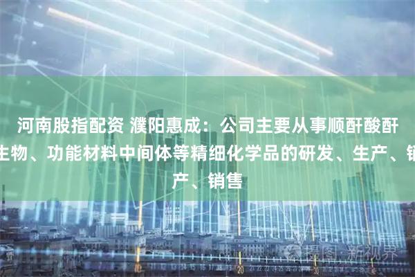 河南股指配资 濮阳惠成：公司主要从事顺酐酸酐衍生物、功能材料中间体等精细化学品的研发、生产、销售