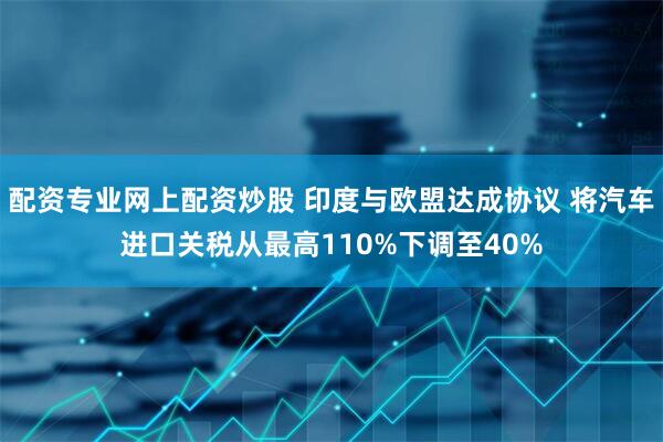 配资专业网上配资炒股 印度与欧盟达成协议 将汽车进口关税从最高110%下调至40%