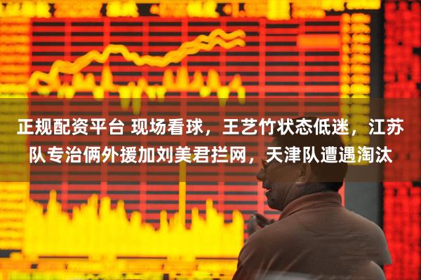 正规配资平台 现场看球，王艺竹状态低迷，江苏队专治俩外援加刘美君拦网，天津队遭遇淘汰