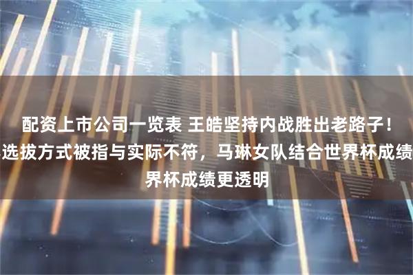 配资上市公司一览表 王皓坚持内战胜出老路子！世乒赛选拔方式被指与实际不符，马琳女队结合世界杯成绩更透明