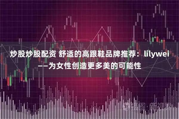 炒股炒股配资 舒适的高跟鞋品牌推荐：lilywei——为女性创造更多美的可能性