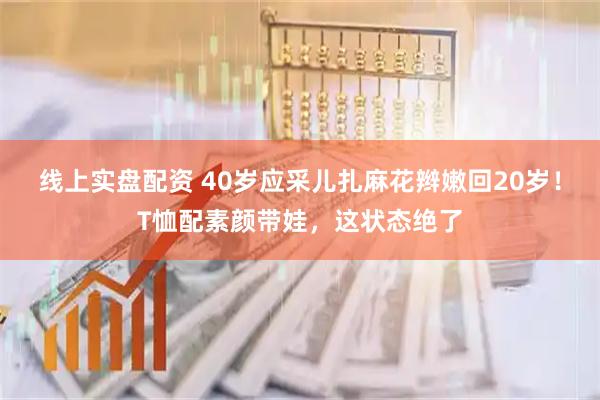 线上实盘配资 40岁应采儿扎麻花辫嫩回20岁！T恤配素颜带娃，这状态绝了