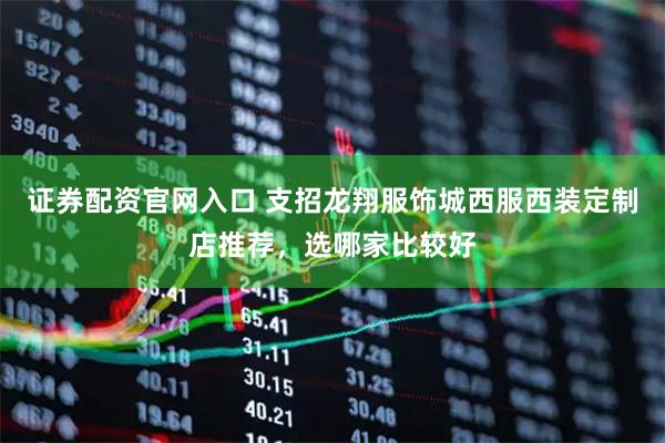证券配资官网入口 支招龙翔服饰城西服西装定制店推荐，选哪家比较好