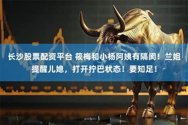 长沙股票配资平台 筱梅和小杨阿姨有隔阂！兰姐提醒儿媳，打开拧巴状态！要知足！