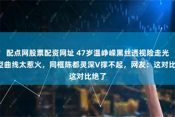 配点网股票配资网址 47岁温峥嵘黑丝透视险走光！S型曲线太惹火，同框陈都灵深V撑不起，网友：这对比绝了
