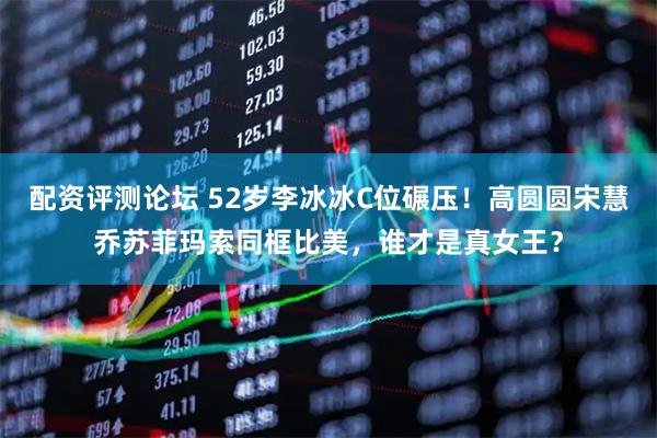 配资评测论坛 52岁李冰冰C位碾压！高圆圆宋慧乔苏菲玛索同框比美，谁才是真女王？