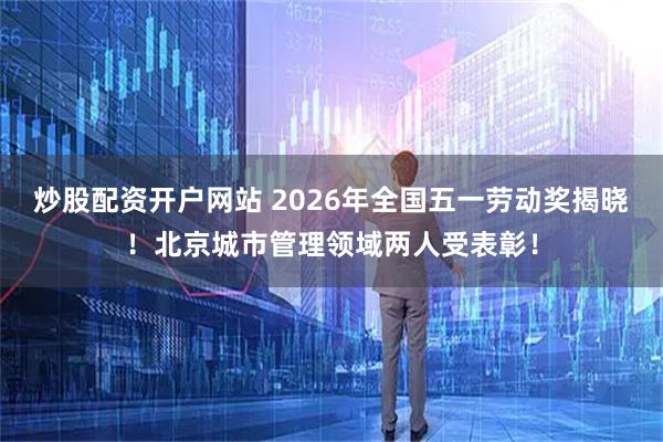 炒股配资开户网站 2026年全国五一劳动奖揭晓！北京城市管理领域两人受表彰！