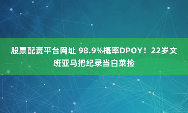 股票配资平台网址 98.9%概率DPOY！22岁文班亚马把纪录当白菜捡