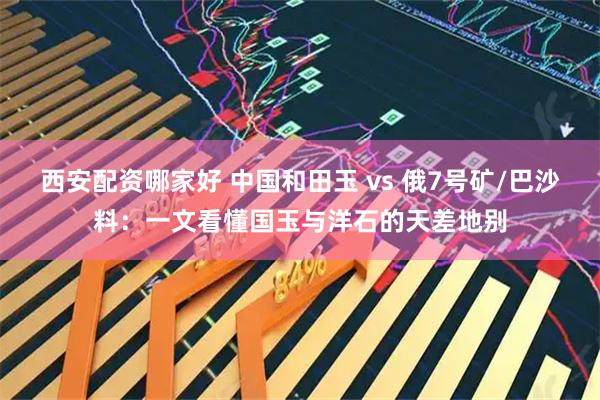 西安配资哪家好 中国和田玉 vs 俄7号矿/巴沙料：一文看懂国玉与洋石的天差地别