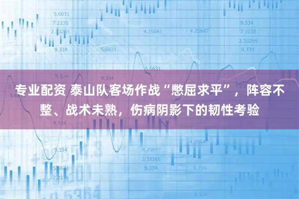 专业配资 泰山队客场作战“憋屈求平”，阵容不整、战术未熟，伤病阴影下的韧性考验