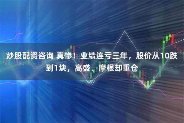 炒股配资咨询 真惨！业绩连亏三年，股价从10跌到1块，高盛、摩根却重仓