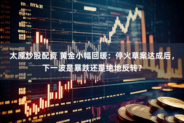 太原炒股配资 黄金小幅回暖：停火草案达成后，下一波是暴跌还是绝地反转？
