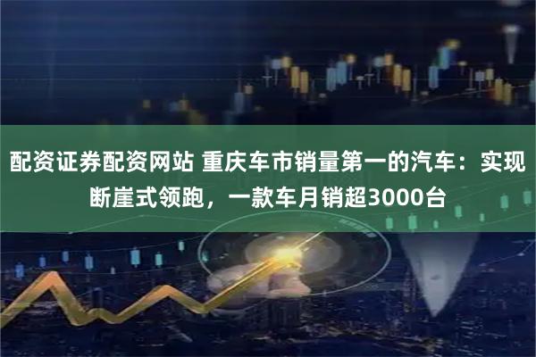 配资证券配资网站 重庆车市销量第一的汽车：实现断崖式领跑，一款车月销超3000台