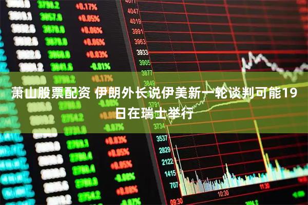 萧山股票配资 伊朗外长说伊美新一轮谈判可能19日在瑞士举行
