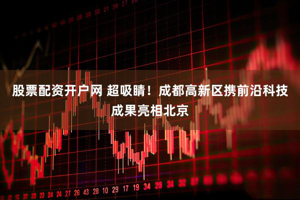 股票配资开户网 超吸睛！成都高新区携前沿科技成果亮相北京