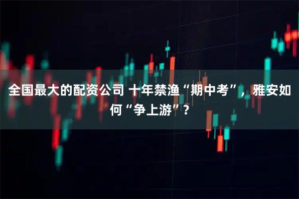 全国最大的配资公司 十年禁渔“期中考”，雅安如何“争上游”？