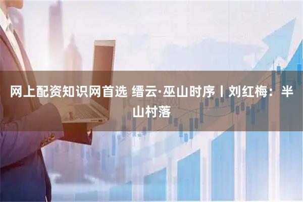 网上配资知识网首选 缙云·巫山时序丨刘红梅：半山村落