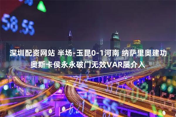 深圳配资网站 半场-玉昆0-1河南 纳萨里奥建功奥斯卡侯永永破门无效VAR屡介入