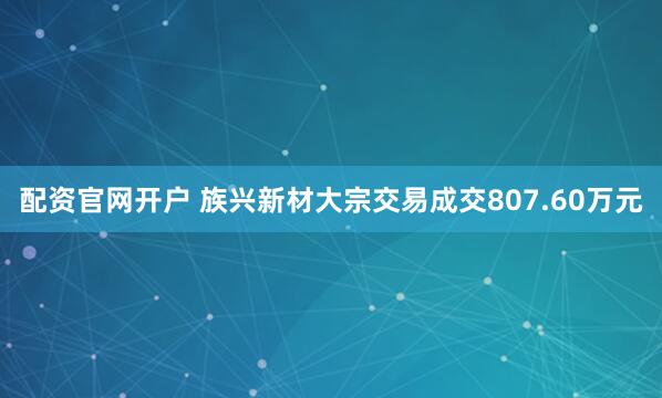 配资官网开户 族兴新材大宗交易成交807.60万元